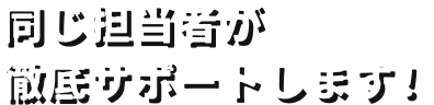 同じ担当者が徹底サポートします！