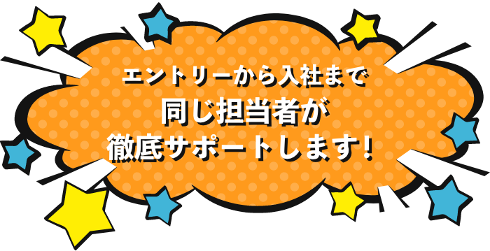 エントリーから入社まで同じ担当者が徹底サポートします！